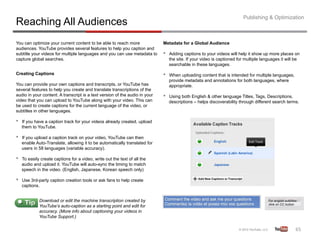 Publishing & Optimization
Reaching All Audiences
You can optimize your current content to be able to reach more               Metadata for a Global Audience
audiences. YouTube provides several features to help you caption and
subtitle your videos for multiple languages and you can use metadata to      •    Adding captions to your videos will help it show up more places on
capture global searches.                                                          the site. If your video is captioned for multiple languages it will be
                                                                                  searchable in these languages.

Creating Captions                                                            •    When uploading content that is intended for multiple languages,
                                                                                  provide metadata and annotations for both languages, where
You can provide your own captions and transcripts, or YouTube has                 appropriate.
several features to help you create and translate transcriptions of the
audio in your content. A transcript is a text version of the audio in your   •    Using both English & other language Titles, Tags, Descriptions,
video that you can upload to YouTube along with your video. This can              descriptions – helps discoverability through different search terms.
be used to create captions for the current language of the video, or
subtitles in other languages.

•    If you have a caption track for your videos already created, upload
     them to YouTube.

•    If you upload a caption track on your video, YouTube can then
     enable Auto-Translate, allowing it to be automatically translated for
     users in 58 languages (variable accuracy).

•    To easily create captions for a video, write out the text of all the
     audio and upload it. YouTube will auto-sync the timing to match
     speech in the video. (English, Japanese, Korean speech only)

•    Use 3rd-party caption creation tools or ask fans to help create
     captions.


              Download or edit the machine transcription created by
              YouTube’s auto-caption as a starting point and edit for
              accuracy. (More info about captioning your videos in
              YouTube Support.)

                                                                                                                                                     65	
  
 