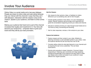 Community & Social Media
Involve Your Audience
Online Video is a social media and a two-way dialogue.         Ask the Viewers
People are drawn to online video and web series because
they can interact with the channel in ways that they can’t     •    Ask viewers for their opinions, ideas, or feedback on videos.
                                                                    Whenever you try something new, ask for their thoughts.
with television. Interaction with the viewers is key to the
medium. Speak to your audience, and listen to what comes       •    Include specific questions in the videos, or in your messaging to
back.                                                               viewers. Specific questions will encourage more responses and
                                                                    guide the conversations happening around your videos and channel.
Making your audience feel heard and a part of the channel      •    Ask fans to actively promote your video through social media and on
increases their loyalty and investment in it. Your fans will        YouTube by Liking, commenting and favoriting.
become your social army – empower them to grow your
brand and they will be your best promoters.                    •    Ask for video responses, remixes, or fan-versions to your video.


                                                               Feature the Audience

                                                               •    Feature viewers and their content in your video. Whether its
                                                                    featuring comments or user-submitted content in your videos, make
                                                                    the audience feel like the star and they’ll be a fan for life.

                                                               •    Consider setting criteria for what gets featured on your channel such
                                                                    as requiring the user to be a subscriber. This can boost
                                                                    subscriptions.

                                                               •    Devote entire episodes to viewer interaction. Comment Videos
                                                                    (responding to / featuring user comments) and vlogs (speaking
                                                                    directly/conversationally to the audience) are easy ways to create
                                                                    and release extra content and speak to your audience in ways
                                                                    different from regular episodes.




                                                                                                                                       71	
  
 