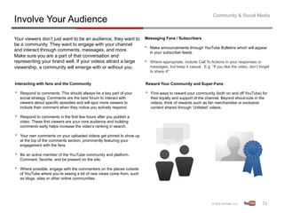 Community & Social Media
Involve Your Audience
Your viewers don’t just want to be an audience, they want to             Messaging Fans / Subscribers
be a community. They want to engage with your channel
and interact through comments, messages, and more.                       •    Make announcements through YouTube Bulletins which will appear
                                                                              in your subscriber feeds.
Make sure you are a part of that conversation and
representing your brand well. If your videos attract a large             •    Where appropriate, include Call To Actions in your responses or
viewership, a community will emerge with or without you.                      messages, but keep it casual. E.g. “If you like the video, don’t forget
                                                                              to share it!”


Interacting with fans and the Community                                  Reward Your Community and Super-Fans

•    Respond to comments. This should always be a key part of your       •    Find ways to reward your community (both on and off YouTube) for
     social strategy. Comments are the best forum to interact with            their loyalty and support of the channel. Beyond shout-outs in the
     viewers about specific episodes and will spur more viewers to            videos, think of rewards such as fan merchandise or exclusive
     include their comment when they notice you actively respond.             content shared through ‘Unlisted’ videos.

•    Respond to comments in the first few hours after you publish a
     video. These first viewers are your core audience and building
     comments early helps increase the video’s ranking in search.

•    Your own comments on your uploaded videos get pinned to show up
     at the top of the comments section, prominently featuring your
     engagement with the fans.

•    Be an active member of the YouTube community and platform.
     Comment, favorite, and be present on the site.

•    Where possible, engage with the commenters on the places outside
     of YouTube where you’re seeing a lot of new views come from, such
     as blogs, sites or other online communities.




                                                                                                                                                72	
  
 