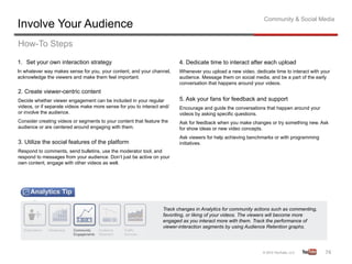 Community & Social Media
Involve Your Audience
How-To Steps
1.  Set your own interaction strategy                                     4. Dedicate time to interact after each upload
In whatever way makes sense for you, your content, and your channel,      Whenever you upload a new video, dedicate time to interact with your
acknowledge the viewers and make them feel important.                     audience. Message them on social media, and be a part of the early
                                                                          conversation that happens around your videos.
2. Create viewer-centric content
Decide whether viewer engagement can be included in your regular          5. Ask your fans for feedback and support
videos, or if separate videos make more sense for you to interact and/    Encourage and guide the conversations that happen around your
or involve the audience.                                                  videos by asking specific questions.
Consider creating videos or segments to your content that feature the     Ask for feedback when you make changes or try something new. Ask
audience or are centered around engaging with them.                       for show ideas or new video concepts.
                                                                          Ask viewers for help achieving benchmarks or with programming
3. Utilize the social features of the platform                            initiatives.
Respond to comments, send bulletins, use the moderator tool, and
respond to messages from your audience. Don’t just be active on your
own content, engage with other videos as well.




                                                                   Track changes in Analytics for community actions such as commenting,
                                                                   favoriting, or liking of your videos. The viewers will become more
                                                                   engaged as you interact more with them. Track the performance of
                                                                   viewer-interaction segments by using Audience Retention graphs.




                                                                                                                                           74	
  
 