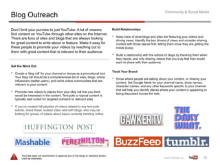Community & Social Media
Blog Outreach
Don’t limit your purview to just YouTube. A lot of viewers                            Build Relationships
find content on YouTube through other sites on the Internet.
There are tons of sites and blogs that are always looking                             •    Keep track of what blogs and sites are featuring your videos and
                                                                                           driving views. Identify the key drivers of views and consider sharing
for great content to write about or feature. Make it easy for                              content with those places first, letting them know they are getting the
these people to promote your videos by reaching out to                                     inside scoop.
them with great content that is relevant to their audience.
                                                                                      •    Build a relationship with the editors of blogs by thanking them when
                                                                                           they repost, and only sharing videos that you truly feel they would
                                                                                           want to share with their audience.
Get the Word Out
                                                                                      Track Your Brand
•    Create a ‘blog roll’ for your channel or shows as a promotional tool.
     Your blog roll should be a comprehensive list of sites, blogs, online
     influencers (twitter users), and niche online communities that are
                                                                                      •    Know where people are talking about your content, or sharing your
                                                                                           content. Set Google Alerts for your channel name, show names,
     relevant to your content.
                                                                                           character names, and any other keywords specific to your channel
                                                                                           that will help you identify places where your content is appearing or
•    Promote new videos to places from your blog roll that you think
                                                                                           being discussed across the web.
     would be interested in the content. Tent-pole or topical content is
     typically best suited for targeted outreach to relevant sites.

•    If you’ve created full playlists of videos related to key tent-pole
     events, share these curated video sets with blogs, who may be
     looking for groups of videos about topics currently trending online.




          YouTube does not recommend or approve any of the blogs or websites shown.
          Used as examples.                                                                                                                                  76	
  
 