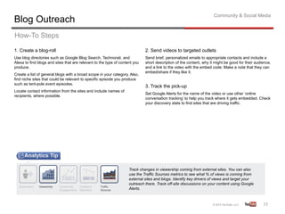 Community & Social Media
Blog Outreach
How-To Steps
1. Create a blog-roll                                                        2. Send videos to targeted outlets
Use blog directories such as Google Blog Search, Technorati, and             Send brief, personalized emails to appropriate contacts and include a
Alexa to find blogs and sites that are relevant to the type of content you   short description of the content, why it might be good for their audience,
produce.                                                                     and a link to the video with the embed code. Make a note that they can
                                                                             embed/share if they like it.
Create a list of general blogs with a broad scope in your category. Also,
find niche sites that could be relevant to specific episode you produce
such as tent-pole event episodes.
                                                                             3. Track the pick-up
Locate contact information from the sites and include names of
                                                                             Set Google Alerts for the name of the video or use other ‘online
recipients, where possible.
                                                                             conversation tracking’ to help you track where it gets embedded. Check
                                                                             your discovery stats to find sites that are driving traffic.




                                                                    Track changes in viewership coming from external sites. You can also
                                                                    use the Traffic Sources metrics to see what % of views is coming from
                                                                    external sites and blogs. Identify key drivers of views and target your
                                                                    outreach there. Track off-site discussions on your content using Google
                                                                    Alerts.



                                                                                                                                                  77	
  
 