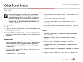 Community & Social Media
Other Social Media
Google+
          Creators should establish a Google+ Page to engage with            •    Post behind-the-scenes photos or provide a sneak preview of your
          fans and other YouTube creators. Google+ allows you to                  videos.
          organize people into different ‘circles’ to help you guide your
          interactions and tailor your engagement to a circle’s specific     •    Endorse other creators or videos you like.
          interests or needs. Not only can you share videos and other
          media, you can get face-to-face, live engagement with your         •    Find ways to repurpose and share videos from your archive in
          audience in Hangouts.                                                   unique ways.

Manage Circles                                                               •    Post content regularly and be consistent about how you engage on
                                                                                  your Page.
•    Create and organize different circles to correspond with the various
     audiences you want to reach.
                                                                             Engage
•    Create circles for your collaborators, super-fans, and other YouTube
                                                                             •    Don’t simply push content. Be sure to spend time interacting with
     creators. Discover people in other creators’ circles, and add them to
                                                                                  fans in your posts.
     your circles.
                                                                             •    Ask specific questions about the content you post and solicit
                                                                                  feedback.
Post and Share

•    Determine your goal for each post. Do you want to spur discussion?
                                                                             •    Keep your posts conversational, informational and casual.
     Communicate news? Increase your Page’s reach? The way you
     phrase and format your posts will determine which of these goals
                                                                             •    Comment on your posts, on user threads, and respond to direct+
                                                                                  mentions.
     you will achieve.

•    Post new YouTube uploads to your Google+ Page, and target your
                                                                             •    Encourage followers to +1 and share your post if they like what they
                                                                                  see.
     updates to specific circles.

•    Provide updates and announcements.
                                                                             •    Poll your followers, and let them vote on ideas for your next video.




                                                                                                                                                    79	
  
 