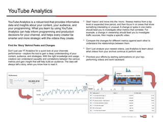 YouTube Analytics
YouTube Analytics is a robust tool that provides informative               •    Start ‘macro’ and move into the ‘micro.’ Assess metrics from a top
data and insights about your content, your audience, and                        level or expanded time period, and then focus in on areas that show
                                                                                something interesting or unusual. A change or spike in one metric
your programming. What you learn by using YouTube                               should lead you to investigate other metrics that correlate. For
Analytics can help inform programming and production                            example, a change in viewership should lead you to investigate
decisions for your channel, and helps every creator be                          traffic sources, then maybe a specific video.
smarter and more strategic with the videos they create.
                                                                           •    Compare the changes for different metrics against each other to
                                                                                understand the relationships between them.
Find the ‘Story’ Behind Peaks and Changes
                                                                           •    Don’t just analyze your newest videos, use Analytics to learn about
Don’t just use YT Analytics for a quick look at your channels                   what videos from your archive continue to perform well.
performance – explore the tool to gain a deep understanding of your
content, audience, and strategies. With the right knowledge and usage,     •    Prioritize your efforts by starting optimizations on your top-
creators can understand causality and correlations between the various          performing videos and work backward.
metrics and gain insight that will help build an audience. The data will
always tell a story, when you know how to read it.




                                                                                                                                                  8	
  
 