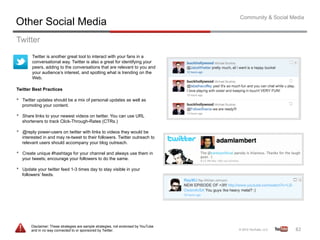 Community & Social Media
Other Social Media
Twitter
          Twitter is another great tool to interact with your fans in a
          conversational way. Twitter is also a great for identifying your
          peers, adding to the conversations that are relevant to you and
          your audience’s interest, and spotting what is trending on the
          Web.

Twitter Best Practices

•    Twitter updates should be a mix of personal updates as well as
     promoting your content.

•    Share links to your newest videos on twitter. You can use URL
     shorteners to track Click-Through-Rates (CTRs.)

•    @reply power-users on twitter with links to videos they would be
     interested in and may re-tweet to their followers. Twitter outreach to
     relevant users should accompany your blog outreach.

•    Create unique #hashtags for your channel and always use them in
     your tweets; encourage your followers to do the same.

•    Update your twitter feed 1-3 times day to stay visible in your
     followers’ feeds.




         Disclaimer: These strategies are sample strategies, not endorsed by YouTube
         and in no way connected to or sponsored by Twitter.                                               82	
  
 