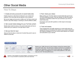 Community & Social Media
Other Social Media
How-To Steps
1. Create and set-up accounts on social media sites                                  4. Post / share your videos
Create accounts on sites that are relevant to your content and                       Make posting your YouTube videos to social media sites part of your
audience. Find niche sites that are specific to your audience.                       YouTube publishing process. Post new uploads, but also find ways to
                                                                                     repurpose or reintroduce videos from your archives to your fans on
Set up your pages and accounts to reflect your YouTube content and
                                                                                     social media sites.
channel. Use similar design or branding to unite the different outlets.
                                                                                     Accompany each post with questions or other ways to encourage
                                                                                     comments.
2. Set a social media strategy for your YouTube content
Decide what content to share on the social media sites and how to
interact with your audience in the right ways on each.
                                                                                     5. Track and assess
                                                                                     Track engagements and traffic happening on social media sites and
                                                                                     assess how they are translating into views for your content. Experiment
3. Ask your fans for input                                                           with different strategies to turn your social media followers into viewers
Ask your fans for ideas on what sort of content they want to see on                  and subscribers to your channel.
different social sites.




                                                                            Monitor your Traffic Sources to track changes coming from external sites
                                                                            and social media sites. Use third-party analytics tools that are available for
                                                                            tracking your keywords or links across social media sites. Investigate the
                                                                            ‘peaks and valleys’ of engagement on social media platforms in the same
                                                                            way you do for YouTube performance.


       Disclaimer: These strategies are sample strategies, not endorsed by YouTube
       and in no way connected to or sponsored by other social media sites.                                                                                  83	
  
 