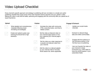 Video Upload Checklist
Every channel’s specific approach and strategy to publishing will vary, but below is a simple and useful
publishing checklist that covers some of the most important actions required once you upload a video.
Making the video is only half the battle, optimizing and engaging with the community after you upload are of
equal importance.



Upload                                            Publish                                              Engage & Outreach

          Write detailed and comprehensive                  Annotate the video with community                  Update your social media
          metadata following proper                         CTAs, subscribe button, and links to               channels.
          formatting and strategies.                        related content.

         Create and upload a great, eye-                    Set the video as featured video on                 Outreach to relevant blogs,
         catching thumbnail that is high                    your channel page based on how                     sites and online communities.
         resolution.                                        your organize your channel page’s
                                                            uploads.
                                                                                                               Engage with the audience on
                                                            Set the video as a video response to               the comments section in the
                                                            a popular and relevant video from                  first few hours of publishing.
                                                            your channel.
                                                                                                               ‘Like’ and ‘favorite’ the video on
                                                            Add the video to a relevant playlist               your channel in timely
                                                            on your channel. Add to YouTube                    increments (e.g. 24hrs later) to
                                                            Show season list, where applicable.                have the activity appear in your
                                                                                                               subscribers feeds.




                                                                                                                                               87	
  
 