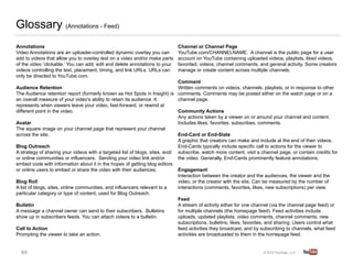 Glossary (Annotations - Feed)
Annotations        
                                                           Channel or Channel Page      
Video Annotations are an uploader-controlled dynamic overlay you can           YouTube.com/CHANNELNAME. A channel is the public page for a user
add to videos that allow you to overlay text on a video and/or make parts      account on YouTube containing uploaded videos, playlists, liked videos,
of the video ‘clickable.’ You can add, edit and delete annotations to your     favorited, videos, channel comments, and general activity. Some creators
videos controlling the text, placement, timing, and link URLs. URLs can        manage or create content across multiple channels.   
only be directed to YouTube.com.
                                                                               Comment   
Audience Retention     
                                                       Written comments on videos, channels, playlists, or in response to other
The Audience retention report (formerly known as Hot Spots in Insight) is      comments. Comments may be posted either on the watch page or on a
an overall measure of your video's ability to retain its audience. It          channel page. 
represents when viewers leave your video, fast-forward, or rewind at
                           
different point in the video.                                                  Community Actions    
                                                                               Any actions taken by a viewer on or around your channel and content.
Avatar     
                                                                   Includes likes, favorites, subscribes, comments. 
The square image on your channel page that represent your channel              
             
across the site.                                                               End-Card or End-Slate    
                                                                               A graphic that creators can make and include at the end of their videos.
Blog Outreach
                                                                 End-Cards typically include specific call to actions for the viewer to
A strategy of sharing your videos with a targeted list of blogs, sites, and/   subscribe, watch more content, visit a channel page, or contain credits for
or online communities or influencers. Sending your video link and/or           the video. Generally, End-Cards prominently feature annotations.   
embed code with information about it in the hopes of getting blog editors
or online users to embed or share the video with their audiences.    
         Engagement    
                                                                               Interaction between the creator and the audiences, the viewer and the
Blog Roll      
                                                               video, or the creator with the site. Can be measured by the number of
A list of blogs, sites, online communities, and influencers relevant to a      interactions (comments, favorites, likes, new subscriptions) per view. 
particular category or type of content, used for Blog Outreach.  
                                                                               Feed 
Bulletin   
                                                                   A stream of activity either for one channel (via the channel page feed) or
A message a channel owner can send to their subscribers. Bulletins             for multiple channels (the homepage feed). Feed activities include
show up in subscribers feeds. You can attach videos to a bulletin.   
         uploads, updated playlists, video comments, channel comments, new
                                                                               subscriptions, bulletins, likes, favorites, and sharing. Users control what
Call to Action     
                                                           feed activities they broadcast, and by subscribing to channels, what feed
Prompting the viewer to take an action.                                        activities are broadcasted to them in the homepage feed.


  89	
  
 