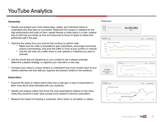 YouTube Analytics
Viewership

•    Identify and analyze your most viewed days, weeks, and individual videos to
     understand why they were so successful. Determine the causes or catalysts for the
     high performance and build on them: repeat themes or video topics in a new, creative
     way or shift how you divide up time and resources to focus on types of videos that
     performed well in the past.

•    Optimize the videos from your archive that continue to perform well.
         •  Make sure the video is annotated to gain subscribers, encourage community
            actions (commenting), and drive the traffic to more of your content or channel.
         •  Use the old video as a traffic driver to new uploads or initiatives you want to
            promote.

•    Use the trends that are happening on your content to set a release schedule,
     determine a playlist strategy, or organize your channel in a new way.

•    Compare your views to unique viewers to understand how much content each of your
     viewers watches and how well you organize and present content to the audience.


Subscribers

•    Examine the dates or videos where there was a high gain or loss of subscribers to
     learn more about what resonates with your audience.

•    Identify and analyze videos that drove the most subscriptions relative to how many
     views they received to learn what caused more viewers to become subscribers.

•    Measure the impact of including a ‘subscribe’ call to action or annotation in videos.




                                                                                              9	
  
 