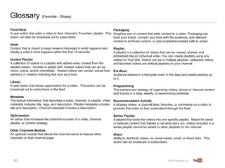 Glossary (Favorite - Share)
Favorite(s)        
                                                         Packaging         
A user action that adds a video to their channel’s Favorites’ playlist. This Graphics and or content that adds context to a video. Packaging can
action can also be broadcast out to subscribers.
                            build your brand, connect your host with the audience, add relevant
                                                                             context to archived content, or add scripted/annotated calls to action.
Hook
Content that is meant to keep viewers interested in what happens next.       Playlist  
Ideally a video’s hook happens within the first 15 seconds.                  A playlist is a collection of videos that can be viewed, shared, and
                                                                             embedded like an individual video. You can create playlists using any
Hosted Playlist            
                                                 videos on YouTube. Videos can be in multiple playlists. Uploaded videos
A collection of videos in a playlist with added video context from the       and favorited videos are default playlists on your channel.   
playlist creator. Context is added with ‘hosted’ videos that can act as
intros, outros, and/or interstitials. Hosted videos can contain actual host Pre-Buzz       
                                                 
(person) or creative branding that acts as a host.                           Audience interest in a tent-pole event in the days and weeks leading up
                                                                               
                                                                             to it.
Like(s)    
A user action that shows appreciation for a video. This action can be        Programming           
broadcast out to subscribers in the feed.  
                                 The practice and strategy of organizing videos, shows or channel content
                                                                             and activity in a daily, weekly, or season-long schedule.
Metadata       
The textual information that describes a video, channel, or playlist. Video Recommendation Activity     
metadata includes title, tags, and description. Playlist metadata includes A strategy where a channel likes, favorites, or comments on a video to
title and description. Channel metadata includes a description.
             promote that video to their subscribers through the feed. 
Optimization           
                                                   Series Playlist         
An action that increases the potential success of a video, channel,        A playlist that locks the videos into one specific playlist. Meant for serial
playlist, or content strategy.     
                                       or episodic content that follows a narrative story arc, videos included in a
                                                                           series playlist cannot be added to other playlists on the channel.   
Other Channels Module          
An optional module that allows the channel owner to feature other          Share   
channels on their channel page.        
                                   Ability to distribute videos via social media, email, or direct links. This
                                                                           action can be broadcast to subscribers.




  90	
  
 