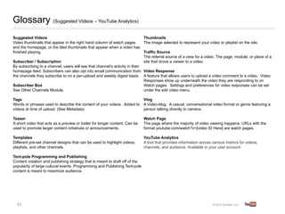 Glossary (Suggested Videos – YouTube Analytics)
Suggested Videos     
                                                       Thumbnails       
Video thumbnails that appear in the right hand column of watch pages         The image selected to represent your video or playlist on the site.       
and the homepage, or the tiled thumbnails that appear when a video has
                
finished playing.                                                            Traffic Source       
                                                                             The referral source of a view for a video. The page, module, or place of a
Subscriber / Subscription   
                                                site that drove a viewer to a video.
By subscribing to a channel, users will see that channel’s activity in their
homepage feed. Subscribers can also opt into email communication from Video Response                  
                                                                             
the channels they subscribe to on a per-upload and weekly digest basis. A feature that allows users to upload a video comment to a video. Video
                                                                             Responses show up underneath the video they are responding to on
Subscriber Box   
                                                           Watch pages. Settings and preferences for video responses can be set
See Other Channels Module.      
                                            under the edit video menu.       
Tags  
                                                                          Vlog 
Words or phrases used to describe the content of your videos. Added to           A Video-blog. A casual, conversational video format or genre featuring a
videos at time of upload. (See Metadata)  
                                      person talking directly to camera.

Teaser     
                                                                     Watch Page   
A short video that acts as a preview or trailer for longer content. Can be       The page where the majority of video viewing happens. URLs with the
used to promote larger content initiatives or announcements.   
                 format youtube.com/watch?v=[video ID Here] are watch pages.

Templates                                                                        YouTube Analytics        
Different pre-set channel designs that can be used to highlight videos,          A tool that provides information across various metrics for videos,
playlists, and other channels.                                                   channels, and audience. Available in your user account.

Tent-pole Programming and Publishing          
Content creation and publishing strategy that is meant to draft off of the
popularity of large cultural events. Programming and Publishing Tent-pole
content is meant to maximize audience.




  91	
  
 