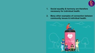 1. Social equality & harmony are therefore
necessary for individual health.
2. Many other examples of connection between
community issues & individual health.
 