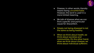 ● Disease, in other words, literally
means being uncomfortable.
However, the word is used in a
more limited meaning.
● We talk of disease when we can
ﬁnd a speciﬁc and particular
cause for discomfort.
● Simply not being diseased is not
the same as being healthy.
● When we think about health, we
think about societies and
communities. On the other hand,
when we think about disease, we
think about individual sufferers
 