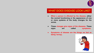 WHAT DOES DISEASE LOOK LIKE?
● When a person is affected by the disease, either
the normal functioning or the appearance of one
or more systems of the body changes for the
worse.
● These changes give signs of the diseases. These
signs are called symptoms..
● Symptoms of disease are the things we feel as
being ‘wrong’.
 