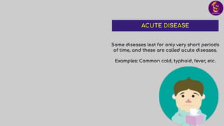 Some diseases last for only very short periods
of time, and these are called acute diseases.
Examples: Common cold, typhoid, fever, etc.
ACUTE DISEASE
 