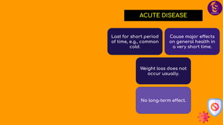 ACUTE DISEASE
Last for short period
of time, e.g., common
cold.
Cause major effects
on general health in
a very short time.
Weight loss does not
occur usually.
No long-term effect.
 