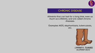 Ailments that can last for a long time, even as
much as a lifetime, and are called chronic
diseases.
Examples: AIDS, elephantiasis, tuberculosis,
etc.
CHRONIC DISEASE
 
