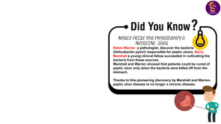 NOBEL PRIZE FOR PHYSIOLOGY &
MEDICINE, 2005
Robin Warren a pathologist, discover the bacteria
(Helicobacter pylori) responsible for peptic ulcers. Barry
Marshall a young clinical fellow succeeded in cultivating the
bacteria from these sources.
Marshall and Warren showed that patients could be cured of
peptic ulcer only when the bacteria were killed off from the
stomach.
Thanks to this pioneering discovery by Marshall and Warren,
peptic ulcer disease is no longer a chronic disease.
 