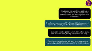 Even then, the antibiotic will work only against the
bacterial part of the infection, not the viral infection.
However, if we also get a bacterial infection along
with the viral cold, taking antibiotics will help.
If we have a common cold, taking antibiotics does not
reduce the severity or the duration of the disease.
Viruses do not use these pathways
at all, and that is the reason why
antibiotics do not work against viral
infections.
 