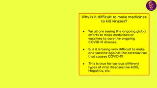 Why is it difficult to make medicines
to kill viruses?
● We all are seeing the ongoing global
efforts to make medicines or
vaccines to cure the ongoing
COVID-19 disease.
● But it is being very difficult to make
one vaccine against the coronavirus
that causes COVID-19.
● This is true for various different
types of viral diseases like AIDS,
Hepatitis, etc.
 