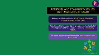 PERSONAL AND COMMUNITY ISSUES
BOTH MATTER FOR HEALTH
Health is something that each one of us cannot
achieve entirely on our own.
Activities which people do in group or individually for
development of the society, constitute community
health.
Personal & community health are supplementary to
each other.
 