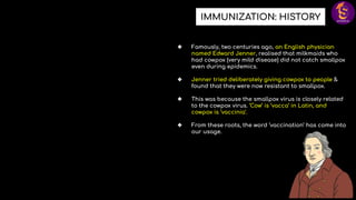 IMMUNIZATION: HISTORY
❖ Famously, two centuries ago, an English physician
named Edward Jenner, realised that milkmaids who
had cowpox (very mild disease) did not catch smallpox
even during epidemics.
❖ Jenner tried deliberately giving cowpox to people &
found that they were now resistant to smallpox.
❖ This was because the smallpox virus is closely related
to the cowpox virus. ‘Cow’ is ‘vacca’ in Latin, and
cowpox is ‘vaccinia’.
❖ From these roots, the word ‘vaccination’ has come into
our usage.
 