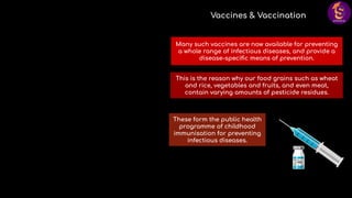 These form the public health
programme of childhood
immunisation for preventing
infectious diseases.
Vaccines & Vaccination
Many such vaccines are now available for preventing
a whole range of infectious diseases, and provide a
disease-speciﬁc means of prevention.
This is the reason why our food grains such as wheat
and rice, vegetables and fruits, and even meat,
contain varying amounts of pesticide residues.
 