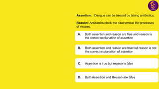 Assertion: : Dengue can be treated by taking antibiotics.
Reason: Antibiotics block the biochemical life processes
of viruses.
A. Both assertion and reason are true and reason is
the correct explanation of assertion
B. Both assertion and reason are true but reason is not
the correct explanation of assertion
C. Assertion is true but reason is false
D. Both Assertion and Reason are false
 