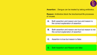 Assertion: : Dengue can be treated by taking antibiotics.
Reason: Antibiotics block the biochemical life processes
of viruses.
A. Both assertion and reason are true and reason is
the correct explanation of assertion
B. Both assertion and reason are true but reason is not
the correct explanation of assertion
C. Assertion is true but reason is false
D. Both Assertion and Reason are false
 