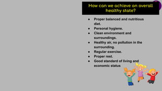 How can we achieve an overall
healthy state?
● Proper balanced and nutritious
diet.
● Personal hygiene.
● Clean environment and
surroundings.
● Healthy air, no pollution in the
surrounding.
● Regular exercise.
● Proper rest.
● Good standard of living and
economic status
 