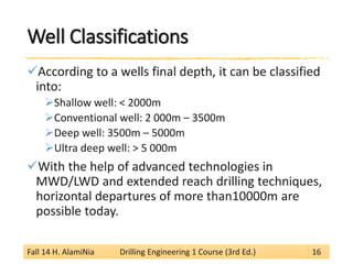 Well Classifications 
 
According to a wells final depth, it can be classified into: 
 
Shallow well: < 2000m 
 
Conventional well: 2 000m –3500m 
 
Deep well: 3500m –5000m 
 
Ultra deep well: > 5 000m 
 
With the help of advanced technologies in MWD/LWD and extended reach drilling techniques, horizontal departures of more than10000m are possible today. 
Fall 14 H. AlamiNia Drilling Engineering 1 Course (3rd Ed.) 16 
 