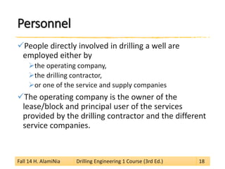 Personnel 
 
People directly involved in drilling a well are employed either by 
 
the operating company, 
 
the drilling contractor, 
 
or one of the service and supply companies 
 
The operating company is the owner of the lease/block and principal user of the services provided by the drilling contractor and the different service companies. 
Fall 14 H. AlamiNia Drilling Engineering 1 Course (3rd Ed.) 18 
 