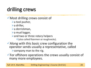 drilling crews 
 
Most drilling crews consist of 
 
a tool pusher, 
 
a driller, 
 
a derrickman, 
 
a mud logger, 
 
and two or three rotary helpers 
 
(also called floormen or roughnecks). 
 
Along with this basic crew configuration the operator sends usually a representative, called 
 
company man to the rig. 
 
For offshore operations the crews usually consist of many more employees. 
Fall 14 H. AlamiNia Drilling Engineering 1 Course (3rd Ed.) 20 
 