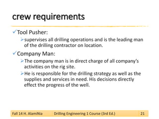 crew requirements 
 
Tool Pusher: 
 
supervises all drilling operations and is the leading man of the drilling contractor on location. 
 
Company Man: 
 
The company man is in direct charge of all company’s activities on the rig site. 
 
He is responsible for the drilling strategy as well as the supplies and services in need. His decisions directly effect the progress of the well. 
Fall 14 H. AlamiNia Drilling Engineering 1 Course (3rd Ed.) 21 
 