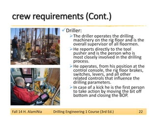 crew requirements (Cont.) 
 
Driller: 
 
The driller operates the drilling machinery on the rig floor and is the overall supervisor of all floormen. 
 
He reports directly to the tool pusher and is the person who is most closely involved in the drilling process. 
 
He operates, from his position at the control console, the rig floor brakes, switches, levers, and all other related controls that influence the drilling parameters. 
 
In case of a kick he is the first person to take action by moving the bit off bottom and closing the BOP. 
Fall 14 H. AlamiNia Drilling Engineering 1 Course (3rd Ed.) 22 
 