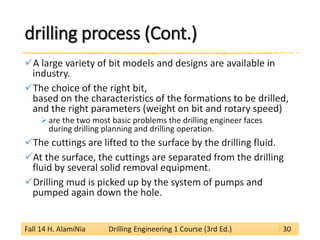drilling process (Cont.) 
 
A large variety of bit models and designs are available in industry. 
 
The choice of the right bit, based on the characteristics of the formations to be drilled, and the right parameters (weight on bit and rotary speed) 
 
are the two most basic problems the drilling engineer faces during drilling planning and drilling operation. 
 
The cuttings are lifted to the surface by the drilling fluid. 
 
At the surface, the cuttings are separated from the drilling fluid by several solid removal equipment. 
 
Drilling mud is picked up by the system of pumps and pumped again down the hole. 
Fall 14 H. AlamiNia Drilling Engineering 1 Course (3rd Ed.) 30 
 