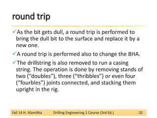 round trip 
 
As the bit gets dull, a round trip is performed to bring the dull bit to the surface and replace it by a new one. 
 
A round trip is performed also to change the BHA. 
 
The drillstring is also removed to run a casing string. The operation is done by removing stands of two (“doubles”), three (“thribbles”) or even four (“fourbles”) joints connected, and stacking them upright in the rig. 
Fall 14 H. AlamiNia Drilling Engineering 1 Course (3rd Ed.) 32 
 