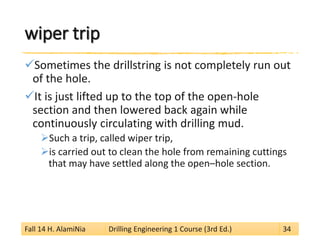 wiper trip 
 
Sometimes the drillstring is not completely run out of the hole. 
 
It is just lifted up to the top of the open-hole section and then lowered back again while continuously circulating with drilling mud. 
 
Such a trip, called wiper trip, 
 
is carried out to clean the hole from remaining cuttings that may have settled along the open–hole section. 
Fall 14 H. AlamiNia Drilling Engineering 1 Course (3rd Ed.) 34 
 