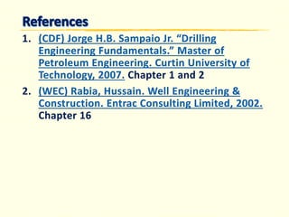 1.(CDF) Jorge H.B. Sampaio Jr. “Drilling Engineering Fundamentals.” Master of Petroleum Engineering. Curtin University of Technology, 2007. 
Chapter 1 and 2 
2.(WEC) Rabia, Hussain. Well Engineering & Construction. Entrac Consulting Limited, 2002. 
Chapter 16  