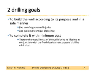 2 drilling goals 
 
to build the well according to its purpose and in a safe manner 
 
(i.e, avoiding personal injuries 
 
and avoiding technical problems) 
 
to complete it with minimum cost 
 
Thereto the overall costs of the well during its lifetime in conjunction with the field development aspects shall be minimized. Fall 14 H. AlamiNia Drilling Engineering 1 Course (3rd Ed.) 4 
 