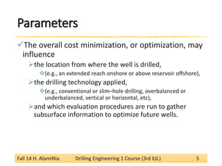 Parameters 
 
The overall cost minimization, or optimization, may influence 
 
the location from where the well is drilled, 
 
(e.g., an extended reach onshore or above reservoir offshore), 
 
the drilling technology applied, 
 
(e.g., conventional or slim–hole drilling, overbalanced or underbalanced, vertical or horizontal, etc), 
 
and which evaluation procedures are run to gather subsurface information to optimize future wells. 
Fall 14 H. AlamiNia Drilling Engineering 1 Course (3rd Ed.) 5 
 