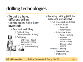 drilling technologies 
 
To build a hole, different drilling technologies have been invented: 
 
Percussion drilling 
 
Cable drilling “Pennsylvanian drilling” 
 
Drillstring 
• 
With mud Quick percussion drilling 
• 
Without mud “Canadian drilling” 
 
Rotating drilling (Will be discussed exclusively) 
 
Full cross-section drilling 
• 
Surface driven 
o 
Rotary bit 
o 
Rotary nozzle 
• 
Subsurface driven 
o 
Turbine drilling 
o 
Positive displacement motor drilling 
o 
Electro motor drilling 
 
Annular drilling 
• 
Diamond coring 
• 
Shot drilling 
Fall 14 H. AlamiNia Drilling Engineering 1 Course (3rd Ed.) 6 
 