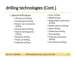 drilling technologies (Cont.) 
 
Special techniques 
 
Abrasive jet drilling 
 
Cavitating jet drilling 
 
Electric arc and plasma drilling 
 
Electric beam drilling 
 
Electric disintegration drilling 
 
Explosive drilling 
 
Flame jet drilling 
 
Implosion drilling 
 
Laser drilling 
 
REAM drilling 
 
Replaceable cutterhead drilling 
 
Rocket exhaust drilling 
 
Spark drilling 
 
Subterrene drilling 
 
Terra drilling 
 
Thermal-mechanical drilling 
 
Thermocorer drilling 
Fall 14 H. AlamiNia Drilling Engineering 1 Course (3rd Ed.) 7 
 