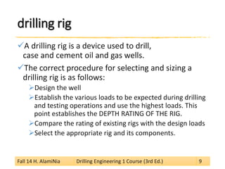 drilling rig 
 
A drilling rig is a device used to drill, case and cement oil and gas wells. 
 
The correct procedure for selecting and sizing a drilling rig is as follows: 
 
Design the well 
 
Establish the various loads to be expected during drilling and testing operations and use the highest loads. This point establishes the DEPTH RATING OF THE RIG. 
 
Compare the rating of existing rigs with the design loads 
 
Select the appropriate rig and its components. 
Fall 14 H. AlamiNia Drilling Engineering 1 Course (3rd Ed.) 9 
 