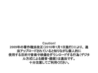Caution!
2009年の著作権法改正（2010年1月1日施行）により、 違
法アップロードされていると知りながら個人的に
使用する目的で音楽や映像をダウンロードする行為（デジタ
ル方式による録音・録画）は違法です。
十分注意してご利用ください。
 