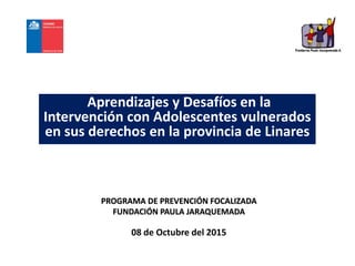 Aprendizajes y Desafíos en la
Intervención con Adolescentes vulnerados
en sus derechos en la provincia de Linares
PROGRAMA DE PREVENCIÓN FOCALIZADA
FUNDACIÓN PAULA JARAQUEMADA
08 de Octubre del 2015
 