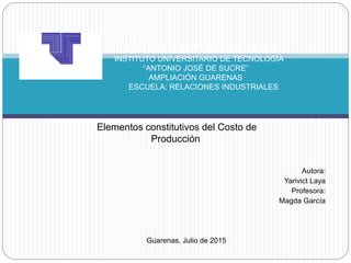 Autora:
Yarivict Laya
Profesora:
Magda García
Guarenas, Julio de 2015
REPÚBLICA BOLIVARIANA DE VENEZUELA
INSTITUTO UNIVERSITARIO DE TECNOLOGÍA
“ANTONIO JOSÉ DE SUCRE”
AMPLIACIÓN GUARENAS
ESCUELA: RELACIONES INDUSTRIALES
Elementos constitutivos del Costo de
Producción
 