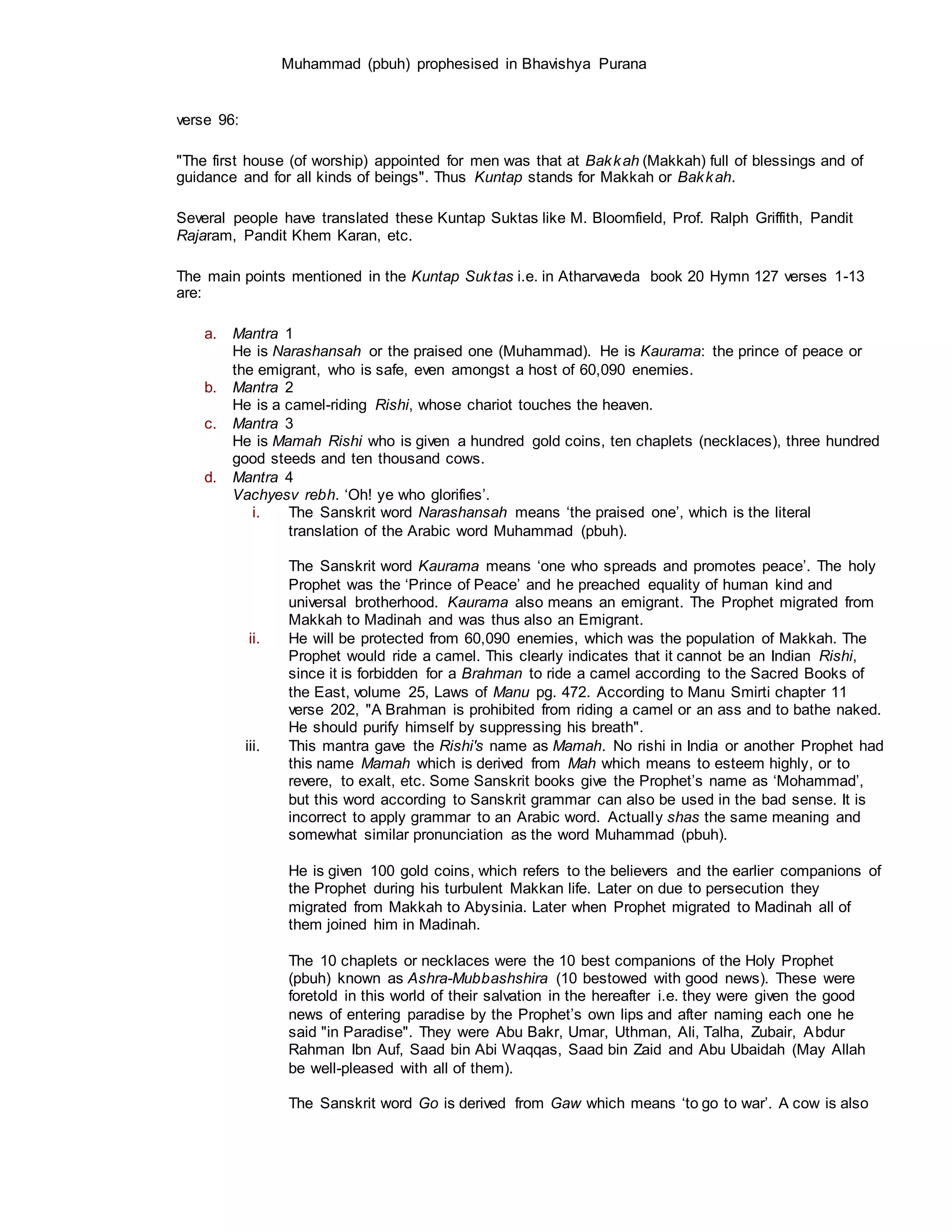 Muhammad (pbuh) prophesised in Bhavishya Purana
verse 96:
"The first house (of worship) appointed for men was that at Bakkah (Makkah) full of blessings and of
guidance and for all kinds of beings". Thus Kuntap stands for Makkah or Bakkah.
Several people have translated these Kuntap Suktas like M. Bloomfield, Prof. Ralph Griffith, Pandit
Rajaram, Pandit Khem Karan, etc.
The main points mentioned in the Kuntap Suktas i.e. in Atharvaveda book 20 Hymn 127 verses 1-13
are:
a. Mantra 1
He is Narashansah or the praised one (Muhammad). He is Kaurama: the prince of peace or
the emigrant, who is safe, even amongst a host of 60,090 enemies.
b. Mantra 2
He is a camel-riding Rishi, whose chariot touches the heaven.
c. Mantra 3
He is Mamah Rishi who is given a hundred gold coins, ten chaplets (necklaces), three hundred
good steeds and ten thousand cows.
d. Mantra 4
Vachyesv rebh. ‘Oh! ye who glorifies’.
i. The Sanskrit word Narashansah means ‘the praised one’, which is the literal
translation of the Arabic word Muhammad (pbuh).
The Sanskrit word Kaurama means ‘one who spreads and promotes peace’. The holy
Prophet was the ‘Prince of Peace’ and he preached equality of human kind and
universal brotherhood. Kaurama also means an emigrant. The Prophet migrated from
Makkah to Madinah and was thus also an Emigrant.
ii. He will be protected from 60,090 enemies, which was the population of Makkah. The
Prophet would ride a camel. This clearly indicates that it cannot be an Indian Rishi,
since it is forbidden for a Brahman to ride a camel according to the Sacred Books of
the East, volume 25, Laws of Manu pg. 472. According to Manu Smirti chapter 11
verse 202, "A Brahman is prohibited from riding a camel or an ass and to bathe naked.
He should purify himself by suppressing his breath".
iii. This mantra gave the Rishi's name as Mamah. No rishi in India or another Prophet had
this name Mamah which is derived from Mah which means to esteem highly, or to
revere, to exalt, etc. Some Sanskrit books give the Prophet’s name as ‘Mohammad’,
but this word according to Sanskrit grammar can also be used in the bad sense. It is
incorrect to apply grammar to an Arabic word. Actually shas the same meaning and
somewhat similar pronunciation as the word Muhammad (pbuh).
He is given 100 gold coins, which refers to the believers and the earlier companions of
the Prophet during his turbulent Makkan life. Later on due to persecution they
migrated from Makkah to Abysinia. Later when Prophet migrated to Madinah all of
them joined him in Madinah.
The 10 chaplets or necklaces were the 10 best companions of the Holy Prophet
(pbuh) known as Ashra-Mubbashshira (10 bestowed with good news). These were
foretold in this world of their salvation in the hereafter i.e. they were given the good
news of entering paradise by the Prophet’s own lips and after naming each one he
said "in Paradise". They were Abu Bakr, Umar, Uthman, Ali, Talha, Zubair, Abdur
Rahman Ibn Auf, Saad bin Abi Waqqas, Saad bin Zaid and Abu Ubaidah (May Allah
be well-pleased with all of them).
The Sanskrit word Go is derived from Gaw which means ‘to go to war’. A cow is also
 