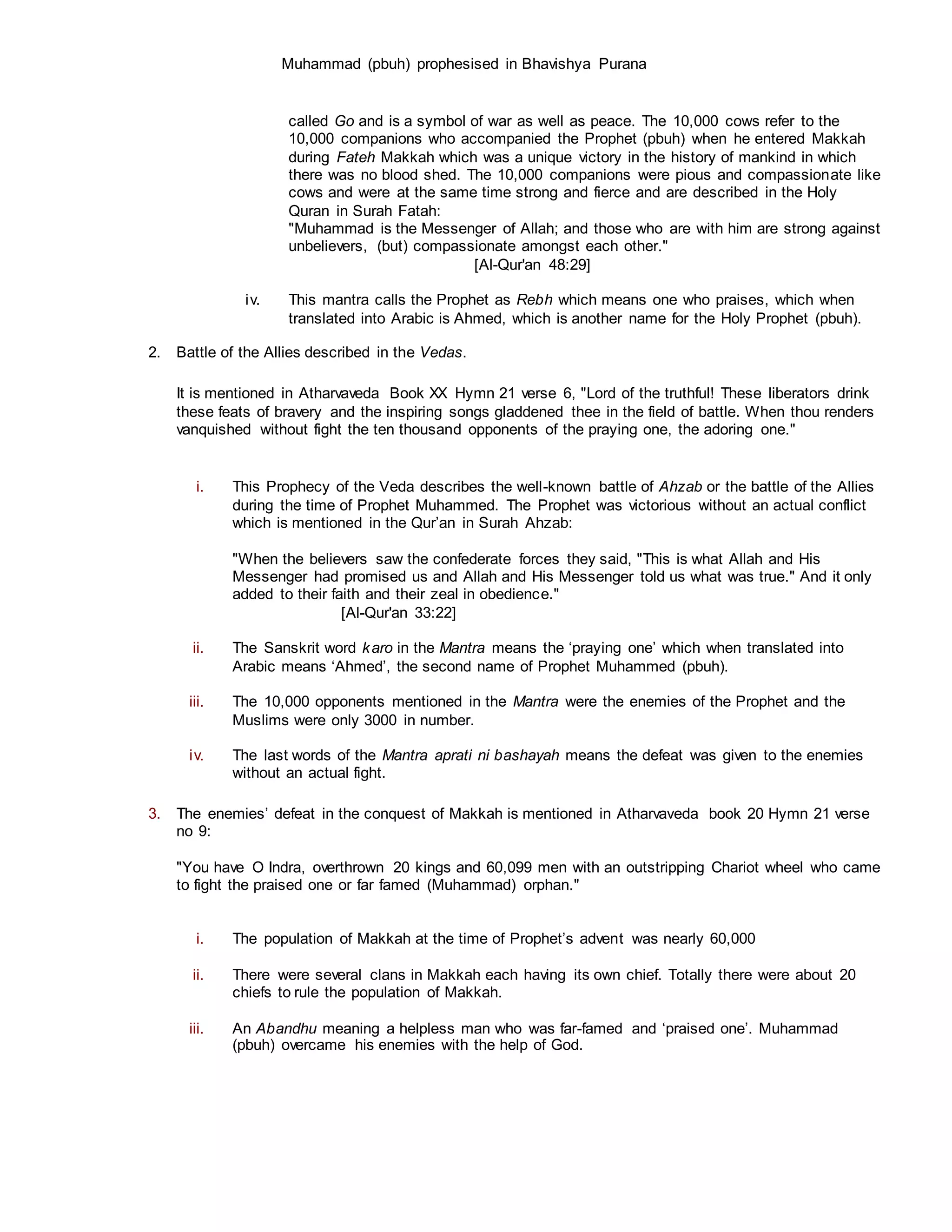 Muhammad (pbuh) prophesised in Bhavishya Purana
called Go and is a symbol of war as well as peace. The 10,000 cows refer to the
10,000 companions who accompanied the Prophet (pbuh) when he entered Makkah
during Fateh Makkah which was a unique victory in the history of mankind in which
there was no blood shed. The 10,000 companions were pious and compassionate like
cows and were at the same time strong and fierce and are described in the Holy
Quran in Surah Fatah:
"Muhammad is the Messenger of Allah; and those who are with him are strong against
unbelievers, (but) compassionate amongst each other."
[Al-Qur'an 48:29]
iv. This mantra calls the Prophet as Rebh which means one who praises, which when
translated into Arabic is Ahmed, which is another name for the Holy Prophet (pbuh).
2. Battle of the Allies described in the Vedas.
It is mentioned in Atharvaveda Book XX Hymn 21 verse 6, "Lord of the truthful! These liberators drink
these feats of bravery and the inspiring songs gladdened thee in the field of battle. When thou renders
vanquished without fight the ten thousand opponents of the praying one, the adoring one."
i. This Prophecy of the Veda describes the well-known battle of Ahzab or the battle of the Allies
during the time of Prophet Muhammed. The Prophet was victorious without an actual conflict
which is mentioned in the Qur’an in Surah Ahzab:
"When the believers saw the confederate forces they said, "This is what Allah and His
Messenger had promised us and Allah and His Messenger told us what was true." And it only
added to their faith and their zeal in obedience."
[Al-Qur'an 33:22]
ii. The Sanskrit word karo in the Mantra means the ‘praying one’ which when translated into
Arabic means ‘Ahmed’, the second name of Prophet Muhammed (pbuh).
iii. The 10,000 opponents mentioned in the Mantra were the enemies of the Prophet and the
Muslims were only 3000 in number.
iv. The last words of the Mantra aprati ni bashayah means the defeat was given to the enemies
without an actual fight.
3. The enemies’ defeat in the conquest of Makkah is mentioned in Atharvaveda book 20 Hymn 21 verse
no 9:
"You have O Indra, overthrown 20 kings and 60,099 men with an outstripping Chariot wheel who came
to fight the praised one or far famed (Muhammad) orphan."
i. The population of Makkah at the time of Prophet’s advent was nearly 60,000
ii. There were several clans in Makkah each having its own chief. Totally there were about 20
chiefs to rule the population of Makkah.
iii. An Abandhu meaning a helpless man who was far-famed and ‘praised one’. Muhammad
(pbuh) overcame his enemies with the help of God.
 