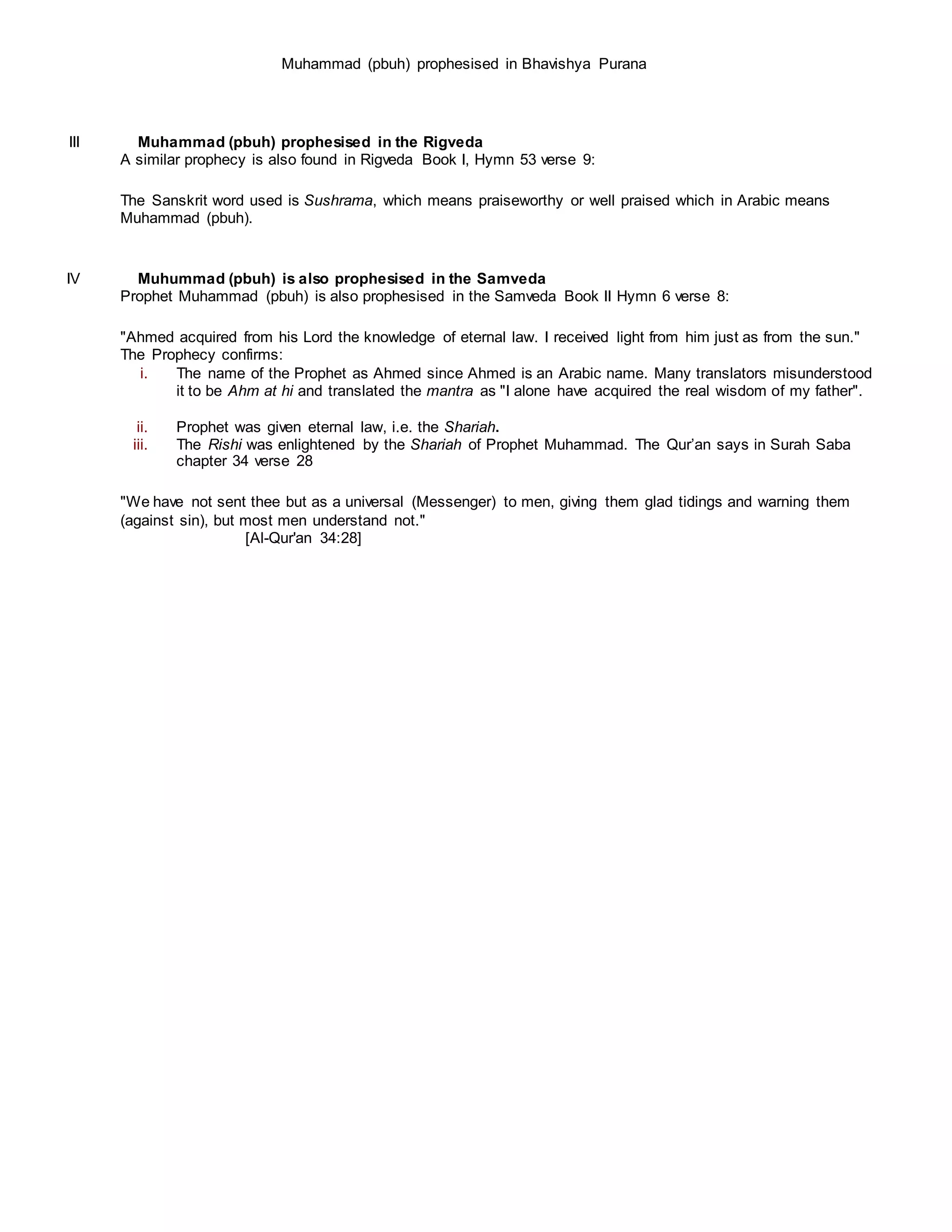 Muhammad (pbuh) prophesised in Bhavishya Purana
III Muhammad (pbuh) prophesised in the Rigveda
A similar prophecy is also found in Rigveda Book I, Hymn 53 verse 9:
The Sanskrit word used is Sushrama, which means praiseworthy or well praised which in Arabic means
Muhammad (pbuh).
IV Muhummad (pbuh) is also prophesised in the Samveda
Prophet Muhammad (pbuh) is also prophesised in the Samveda Book II Hymn 6 verse 8:
"Ahmed acquired from his Lord the knowledge of eternal law. I received light from him just as from the sun."
The Prophecy confirms:
i. The name of the Prophet as Ahmed since Ahmed is an Arabic name. Many translators misunderstood
it to be Ahm at hi and translated the mantra as "I alone have acquired the real wisdom of my father".
ii. Prophet was given eternal law, i.e. the Shariah.
iii. The Rishi was enlightened by the Shariah of Prophet Muhammad. The Qur’an says in Surah Saba
chapter 34 verse 28
"We have not sent thee but as a universal (Messenger) to men, giving them glad tidings and warning them
(against sin), but most men understand not."
[Al-Qur'an 34:28]
 